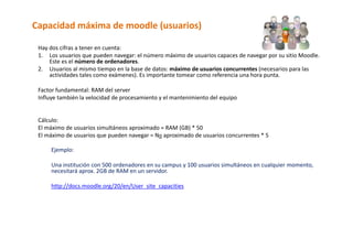 Capacidad máxima de moodle (usuarios) 

 Hay dos cifras a tener en cuenta: 
 1. Los usuarios que pueden navegar: el número máximo de usuarios capaces de navegar por su sitio Moodle. 
      Este es el número de ordenadores.  
 2. Usuarios al mismo tiempo en la base de datos: máximo de usuarios concurrentes (necesarios para las 
      actividades tales como exámenes). Es importante tomear como referencia una hora punta. 
       
 Factor fundamental: RAM del server 
 Influye también la velocidad de procesamiento y el mantenimiento del equipo 
       
  
 Cálculo: 
 El máximo de usuarios simultáneos aproximado = RAM (GB) * 50 
 El máximo de usuarios que pueden navegar = No aproximado de usuarios concurrentes * 5  
  
     Ejemplo: 
      
     Una institución con 500 ordenadores en su campus y 100 usuarios simultáneos en cualquier momento, 
     necesitará aprox. 2GB de RAM en un servidor. 
      
     http://docs.moodle.org/20/en/User_site_capacities 
 