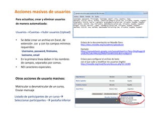 Acciones masivas de usuarios 
Para actualizar, crear y eliminar usuarios  
de manera automatizada: 
 
Usuarios‐‐>Cuentas‐‐>Subir usuarios (Upload) 
 
• Se debe crear un archivo en Excel, de            
                                                  Enlace de la documentación en Moodle Docs: 
    extensión .csv  y con los campos mínimos      http://docs.moodle.org/es/admin/uploaduser 
    requeridos:                                    
                                                  Ejemplo: 
     Username, password, firstname,               https://spreadsheets.google.com/spreadsheet/ccc?key=0AqllhyggUB
                                                  uhdEZRa1dkcHRKaVpZRWxfTzktWktOX3c&hl=es#gid=0 
     lastname, email                               
•    En la primera línea deben ir los nombres     Enlace para configurar el archivo de texto  
     de campos, separados por comas.              con el que subir y modificar los usuarios (Inglés) 
                                                  http://moodle.org/mod/forum/discuss.php?d=13289 
•    NO caracteres especiales.                     
                                                   
      
      
Otras acciones de usuario masivas: 
 
Matricular o desmatricular de un curso, 
Enviar mensaje 

Listado de participantes de un curso‐  
Seleccionar participantes ‐  pestaña inferior  
 