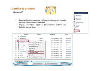Gestión de archivos 
 ¿Para qué? 


    •   Poder enlazar archivos que estén dentro de nuestro espacio 
        moodle y no solamente de la web. 
    •   Copiar,  renombrar,  zipear  y  descomprimir  archivos  sin 
        bajarlos a disco duro. 
 