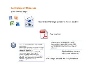 Actividades y Recursos  
¿Qué formato elegir?  




                                                «Que el alumno tenga que salir lo menos posible»  




                                                                  Para imprimir 



                                                                   <iframe name="NOMBRE DEL FRAME" 
         <object classid="clsid:D27CDB6E‐AE6D‐11cf‐96B8‐           frameborder=0 width=645 height="500" 
         444553540000"                                             src="DIRECCION DEL FRAME con http://"> 
         codebase="http://download.macromedia.com/pub/             </iframe>  
         shockwave/cabs/flash/swflash.cab#version=6,0,29,
         0" width="32" height="32"> 
           <param name="movie" value="archivo.swf" />                              Código Iframe (como el 
           <param name="quality" value="high" />                                   de Youtube al Insertar) 
           <embed src="archivo.swf" quality="high" 
         pluginspage="http://www.macromedia.com/go/get
         flashplayer" type="application/x‐shockwave‐flash" 
         width="32" height="32"></embed>                      O el código ‘embed’ del sitio proveedor… 
         </object> 
 