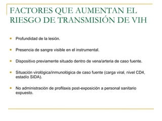 FACTORES QUE AUMENTAN EL RIESGO DE TRANSMISIÓN DE VIH Profundidad de la lesión. Presencia de sangre visible en el instrumental. Dispositivo previamente situado dentro de vena/arteria de caso fuente. Situación virológica/inmunológica de caso fuente (carga viral, nivel CD4, estadío SIDA). No administración de profilaxis post-exposición a personal sanitario expuesto. 