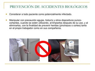 PREVENCIÓN DE ACCIDENTES BIOLÓGICOS Considerar a todo paciente como potencialmente infectado. Manipular con precaución agujas, bisturís y otros dispositivos punzo-cortantes, cuando se estén utilizando, al limpiarlos después de su uso, y al eliminarlos, con la finalidad de prevenir heridas (pinchazos o cortes) tanto en el propio trabajador como en sus compañeros. 