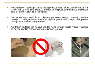 Nunca deben reencapsularse las agujas usadas, si es preciso se usará la técnica de una sola mano o utilizar un dispositivo mecánico diseñado para sostener la funda de la aguja. Nunca deben manipularse objetos punzo-cortantes  usando ambas manos  o dirigiéndolas hacia cualquier parte del cuerpo del propio trabajador o de sus compañeros.  No deben quitarse las agujas usadas de la jeringa con la mano, y nunca se deben doblar, romper o manipular con la mano . 