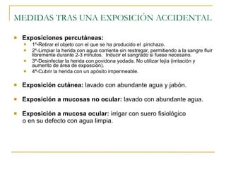 MEDIDAS TRAS UNA EXPOSICIÓN ACCIDENTAL Exposiciones percutáneas: 1º - Retirar el objeto con el que se ha producido el  pinchazo.   2º-Limpiar la herida con agua corriente sin restregar, permitiendo a la sangre fluir libremente durante 2-3 minutos.  Inducir el sangrado si fuese necesario. 3º-Desinfectar la herida con povidona yodada. No utilizar lejía (irritación y aumento de área de exposción). 4ª-Cubrir la herida con un apósito impermeable. Exposición cutánea:  lavado con abundante agua y jabón. Exposición a mucosas no ocular:  lavado con abundante agua. Exposición a mucosa ocular:  irrigar con suero fisiológico  o en su defecto con agua limpia. 