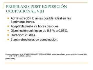 PROFILAXIS POST-EXPOSICIÓN OCUPACIONAL VIH Administración lo antes posible: ideal en las 6 primeras horas. Aceptable hasta 72 horas después. Disminución del riesgo de 0,5 % a 0,05%. Duración: 28 días. 3 antirretrovirales en combinación. Recomendaciones de la SPNS/GESIDA/AEP/ CEEISCAT/SEMP sobre la profilaxis postexposición frente al VIH, VHB y VHC en adultos y niños (Enero 2008) 
