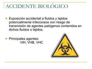 ACCIDENTE BIOLÓGICO Exposición accidental a fluidos y tejidos potencialmente infecciosos con riesgo de transmisión de agentes patógenos contenidos en dichos fluidos o tejidos. Principales agentes:  VIH, VHB, VHC 
