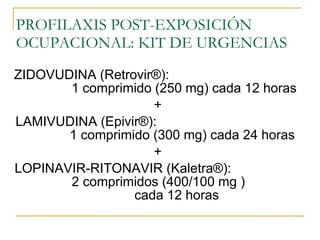 PROFILAXIS POST-EXPOSICIÓN OCUPACIONAL: KIT DE URGENCIAS ZIDOVUDINA (Retrovir ®):  1 comprimido  (250 mg) cada 12 horas + LAMIVUDINA (Epivir ®) :  1 comprimido (300 mg) cada 24 horas + LOPINAVIR-RITONAVIR (Kaletra ®) :  2 comprimidos (400/100 mg )  cada 12 horas 