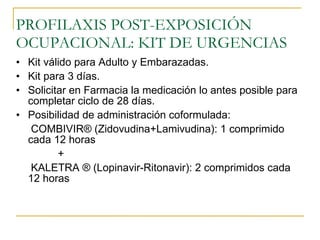 PROFILAXIS POST-EXPOSICIÓN OCUPACIONAL: KIT DE URGENCIAS Kit válido para Adulto y Embarazadas. Kit para 3 días. Solicitar en Farmacia la medicación lo antes posible para completar ciclo de 28 días. Posibilidad de administración coformulada: COMBIVIR ® (Zidovudina+Lamivudina): 1 comprimido cada 12 horas + KALETRA ® (Lopinavir-Ritonavir): 2 comprimidos cada 12 horas 