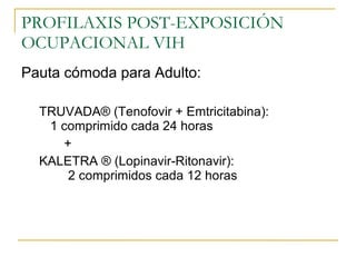 PROFILAXIS POST-EXPOSICIÓN OCUPACIONAL VIH Pauta cómoda para Adulto: TRUVADA ® (Tenofovir + Emtricitabina):  1 comprimido cada 24 horas + KALETRA ® (Lopinavir-Ritonavir):  2 comprimidos cada 12 horas 