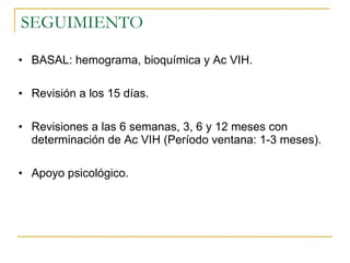 SEGUIMIENTO BASAL: hemograma, bioquímica y Ac VIH. Revisión a los 15 días. Revisiones a las 6 semanas, 3, 6 y 12 meses con determinación de Ac VIH (Período ventana: 1-3 meses). Apoyo psicológico. 
