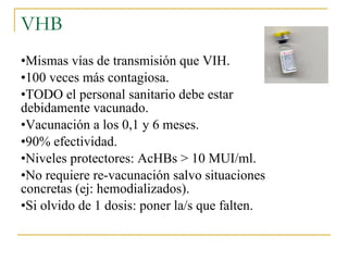 VHB Mismas vías de transmisión que VIH. 100 veces más contagiosa. TODO el personal sanitario debe estar debidamente vacunado. Vacunación a los 0,1 y 6 meses. 90% efectividad. Niveles protectores: AcHBs > 10 MUI/ml. No requiere re-vacunación salvo situaciones concretas (ej: hemodializados). Si olvido de 1 dosis: poner la/s que falten. 