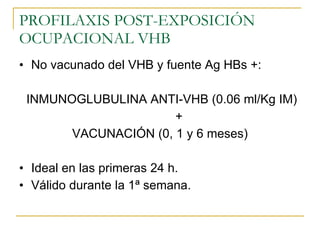 PROFILAXIS POST-EXPOSICIÓN OCUPACIONAL VHB No vacunado del VHB y fuente Ag HBs +: INMUNOGLUBULINA ANTI-VHB (0.06 ml/Kg IM) + VACUNACIÓN (0, 1 y 6 meses) Ideal en las primeras 24 h. Válido durante la 1ª semana. 
