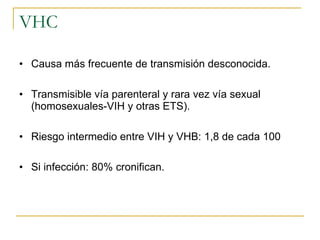 VHC Causa más frecuente de transmisión desconocida. Transmisible vía parenteral y rara vez vía sexual (homosexuales-VIH y otras ETS). Riesgo intermedio entre VIH y VHB: 1,8 de cada 100 Si infección: 80% cronifican. 