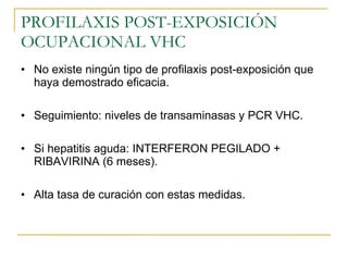 PROFILAXIS POST-EXPOSICIÓN OCUPACIONAL VHC No existe ningún tipo de profilaxis post-exposición que haya demostrado eficacia. Seguimiento: niveles de transaminasas y PCR VHC. Si hepatitis aguda: INTERFERON PEGILADO + RIBAVIRINA (6 meses). Alta tasa de curación con estas medidas. 