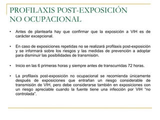 PROFILAXIS POST-EXPOSICIÓN  NO OCUPACIONAL Antes de plantearla hay que confirmar que la exposición a VIH es de carácter excepcional. En caso de exposiciones repetidas no se realizará profilaxis post-exposición y se informará sobre los riesgos y las medidas de prevención a adoptar para disminuir las posibilidades de transmisión. Inicio en las 6 primeras horas y siempre antes de transcurridas 72 horas. La profilaxis post-exposición no ocupacional se recomienda únicamente después de exposiciones que entrañan un riesgo considerable de transmisión de VIH, pero debe considerarse también en exposiciones con un riesgo apreciable cuando la fuente tiene una infección por VIH “no controlada”. 