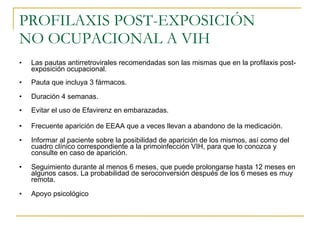 PROFILAXIS POST-EXPOSICIÓN  NO OCUPACIONAL A VIH Las pautas antirretrovirales recomendadas son las mismas que en la profilaxis post-exposición ocupacional. Pauta que incluya 3 fármacos. Duración 4 semanas. Evitar el uso de Efavirenz en embarazadas. Frecuente aparición de EEAA que a veces llevan a abandono de la medicación. Informar al paciente sobre la posibilidad de aparición de los mismos, así como del cuadro clínico correspondiente a la primoinfección VIH, para que lo conozca y consulte en caso de aparición. Seguimiento durante al menos 6 meses, que puede prolongarse hasta 12 meses en algunos casos. La probabilidad de seroconversión después de los 6 meses es muy remota. Apoyo psicológico 