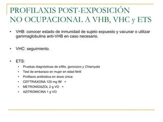 PROFILAXIS POST-EXPOSICIÓN  NO OCUPACIONAL A VHB, VHC y ETS VHB: conocer estado de inmunidad de sujeto expuesto y vacunar o utilizar gammaglobulina anti-VHB en caso necesario. VHC: seguimiento. ETS:  Pruebas diagnósticas de sífilis, gonococo y  Chlamydia Test de embarazo en mujer en edad fértil Profilaxis antibiótica en dosis única: CEFTRIAXONA 125 mg IM  + METRONIDAZOL 2 g VO  + AZITROMICINA 1 g VO 