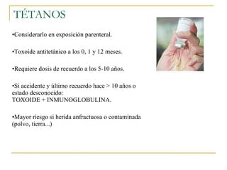 TÉTANOS Considerarlo en exposición parenteral. Toxoide antitetánico a los 0, 1 y 12 meses. Requiere dosis de recuerdo a los 5-10 años. Si accidente y último recuerdo hace > 10 años o estado desconocido:  TOXOIDE + INMUNOGLOBULINA. Mayor riesgo si herida anfractuosa o contaminada (polvo, tierra...) 