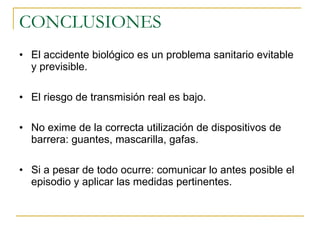CONCLUSIONES El accidente biológico es un problema sanitario evitable y previsible. El riesgo de transmisión real es bajo. No exime de la correcta utilización de dispositivos de barrera: guantes, mascarilla, gafas. Si a pesar de todo ocurre: comunicar lo antes posible el episodio y aplicar las medidas pertinentes. 