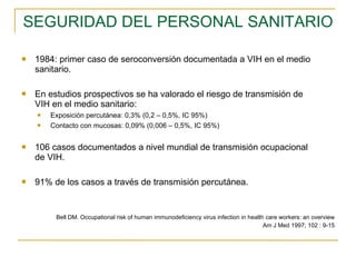 SEGURIDAD DEL PERSONAL SANITARIO 1984: primer caso de seroconversión documentada a VIH en el medio sanitario. En estudios prospectivos se ha valorado el riesgo de transmisión de VIH en el medio sanitario: Exposición percutánea: 0,3% (0,2 – 0,5%, IC 95%)  Contacto con mucosas: 0,09% (0,006 – 0,5%, IC 95%) 106 casos documentados a nivel mundial de transmisión ocupacional de VIH. 91% de los casos a través de transmisión percutánea. Bell DM. Occupational risk of human immunodeficiency virus infection in health care workers: an overview Am J Med 1997; 102 : 9-15 