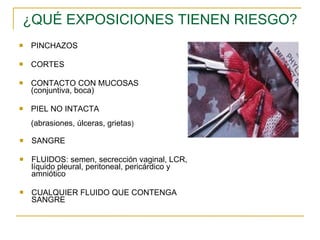 ¿QUÉ EXPOSICIONES TIENEN RIESGO? PINCHAZOS CORTES CONTACTO CON MUCOSAS (conjuntiva, boca) PIEL NO INTACTA  (abrasiones, úlceras, grietas ) SANGRE FLUIDOS: semen, secrección vaginal, LCR, líquido pleural, peritoneal, pericárdico y amniótico CUALQUIER FLUIDO QUE CONTENGA SANGRE 