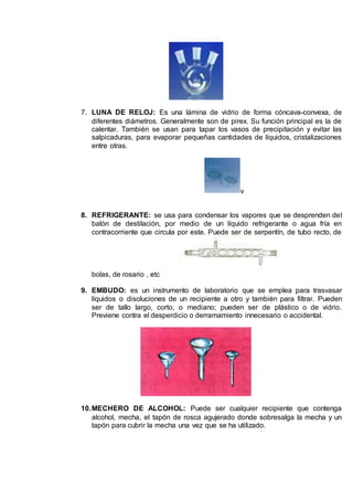 7. LUNA DE RELOJ: Es una lámina de vidrio de forma cóncava-convexa, de
diferentes diámetros. Generalmente son de pirex. Su función principal es la de
calentar. También se usan para tapar los vasos de precipitación y evitar las
salpicaduras, para evaporar pequeñas cantidades de líquidos, cristalizaciones
entre otras.
v
8. REFRIGERANTE: se usa para condensar los vapores que se desprenden del
balón de destilación, por medio de un líquido refrigerante o agua fría en
contracorriente que circula por este. Puede ser de serpentín, de tubo recto, de
bolas, de rosario , etc
9. EMBUDO: es un instrumento de laboratorio que se emplea para trasvasar
líquidos o disoluciones de un recipiente a otro y también para filtrar. Pueden
ser de tallo largo, corto, o mediano; pueden ser de plástico o de vidrio.
Previene contra el desperdicio o derramamiento innecesario o accidental.
10.MECHERO DE ALCOHOL: Puede ser cualquier recipiente que contenga
alcohol, mecha, el tapón de rosca agujerado donde sobresalga la mecha y un
tapón para cubrir la mecha una vez que se ha utilizado.
 