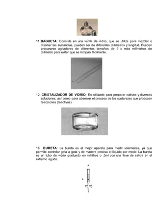 11.BAGUETA: Consiste en una varilla de vidrio, que se utiliza para mezclar o
disolver las sustancias, pueden ser de diferentes diámetros y longitud. Pueden
prepararse agitadores de diferentes tamaños de 6 o más milímetros de
diámetro para evitar que se rompan fácilmente.
12. CRISTALIZADOR DE VIDRIO: Es utilizado para preparar cultivos y diversas
soluciones, así como para observar el proceso de las sustancias que producen
reacciones (reactivos).
13 BURETA: La bureta es el mejor aparato para medir volúmenes, ya que
permite controlar gota a gota y de manera precisa el líquido por medir. La bureta
es un tubo de vidrio graduado en mililitros o .5ml con una llave de salida en el
extremo agudo.
 