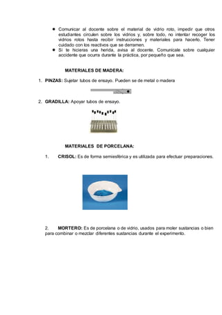  Comunicar al docente sobre el material de vidrio roto, impedir que otros
estudiantes circulen sobre los vidrios y, sobre todo, no intentar recoger los
vidrios rotos hasta recibir instrucciones y materiales para hacerlo. Tener
cuidado con los reactivos que se derramen.
 Si te hicieras una herida, avisa al docente. Comunícale sobre cualquier
accidente que ocurra durante la práctica, por pequeño que sea.
MATERIALES DE MADERA:
1. PINZAS: Sujetar tubos de ensayo. Pueden se de metal o madera
2. GRADILLA: Apoyar tubos de ensayo.
MATERIALES DE PORCELANA:
1. CRISOL: Es de forma semiesférica y es utilizada para efectuar preparaciones.
2. MORTERO: Es de porcelana o de vidrio, usados para moler sustancias o bien
para combinar o mezclar diferentes sustancias durante el experimento.
 