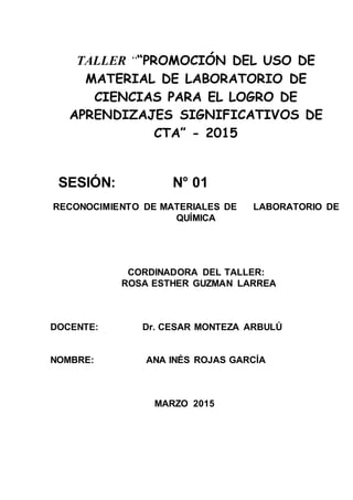 TALLER ““PROMOCIÓN DEL USO DE
MATERIAL DE LABORATORIO DE
CIENCIAS PARA EL LOGRO DE
APRENDIZAJES SIGNIFICATIVOS DE
CTA” - 2015
SESIÓN: N° 01
RECONOCIMIENTO DE MATERIALES DE LABORATORIO DE
QUÍMICA
CORDINADORA DEL TALLER:
ROSA ESTHER GUZMAN LARREA
DOCENTE: Dr. CESAR MONTEZA ARBULÚ
NOMBRE: ANA INÉS ROJAS GARCÍA
MARZO 2015
 