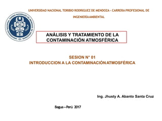 UNIVERSIDAD NACIONAL TORIBIO RODRIGUEZ DE MENDOZA - CARRERA PROFESIONAL DE
INGENIERÍAAMBIENTAL
SESION N° 01
INTRODUCCION A LA CONTAMINACIÓNATMOSFÉRICA
ANÁLISIS Y TRATAMIENTO DE LA
CONTAMINACIÓN ATMOSFÉRICA
Ing. Jhusty A. Abanto Santa Cruz
Bagua–Perú 2017
 