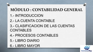 MÓDULO : CONTABILIDAD GENERAL
1.- INTRODUCCION
2.- LA CUENTA CONTABLE
3.- CLASIFICACION DE LAS CUENTAS
CONTABLES
4.- PROCESOS CONTABLES
5.- LIBRO DIARIO
6.- LIBRO MAYOR
 