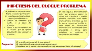 En este bloque se debe reflexionar
sobre que problema padece tu
cliente que tu producto o servicio
pretende solucionar. Aquí debes
enumerar los 3 problemas top con
los que se encuentra y también se
debe poner las “alternativas
existentes” que actualmente viene
empleando el cliente para
solucionar sus problemas o
satisfacer sus necesidades.
HIPÓTESIS DEL BLOQUE PROBLEMA
Un problema es una situación de
dolor o necesidad que requiere
ser resuelta para el segmento de
clientes que seleccionaste
• Conocer los elementos que
inciden en la causa del
problema
• Evalúa si hay antecedentes en
la solución que se aplican
actualmente para resolver el
problema.
¿Es un problema real que vale la pena resolver?
¿Se esta resolviendo un problema completamente nuevo?
¿El problema que se plantea esta relacionado con cada segmento del cliente seleccionado?
Preguntas
 