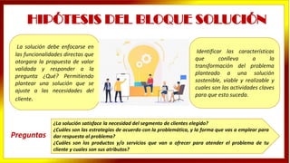 La solución debe enfocarse en
las funcionalidades directas que
otorgara la propuesta de valor
validada y responder a la
pregunta ¿Qué? Permitiendo
plantear una solución que se
ajuste a las necesidades del
cliente.
HIPÓTESIS DEL BLOQUE SOLUCIÓN
Identificar las características
que conlleva a la
transformación del problema
planteado a una solución
sostenible, viable y realizable y
cuales son las actividades claves
para que esto suceda.
¿La solución satisface la necesidad del segmento de clientes elegido?
¿Cuáles son las estrategias de acuerdo con la problemática, y la forma que vas a emplear para
dar respuesta al problema?
¿Cuáles son los productos y/o servicios que van a ofrecer para atender el problema de tu
cliente y cuales son sus atributos?
Preguntas
 
