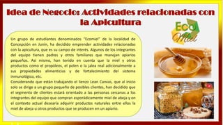 Un grupo de estudiantes denominados “Ecomiel” de la localidad de
Concepción en Junín, ha decidido emprender actividades relacionadas
con la apicultura, que es su campo de interés. Algunos de los integrantes
del equipo tienen padres y otros familiares que manejan apiarios
pequeños. Así mismo, han tenido en cuenta que la miel y otros
productos como el propóleos, el polen o la jalea real adicionalmente a
sus propiedades alimenticias y de fortalecimiento del sistema
inmunológico, etc.
Considerando que están trabajando el lienzo Lean Canvas, que al inicio
solo se dirige a un grupo pequeño de posibles clientes, han decidido que
el segmento de clientes estará orientado a las personas cercanas a los
integrantes del equipo que compran esporádicamente miel de abeja y en
el contexto actual desearía adquirir productos naturales entre ellos la
miel de abeja u otros productos que se producen en un apiario.
➢ y
 