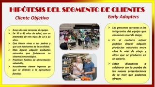 HIPÓTESIS DEL SEGMENTO DE CLIENTES
➢ Amas de casa cercanas al equipo.
➢ De 30 a 40 años de edad, con un
promedio de tres hijos de 10 a 15
años.
➢ Que tienen vivos a sus padres y
que son habitantes de la localidad.
➢ Ellas desean adquirir productos
naturales que fortalezcan su
sistema inmunológico.
➢ Practican hábitos de alimentación
saludable.
➢ Actualmente tienen ingresos ya
que se dedican a la agricultura
familiar.
➢ Las personas cercanas a los
integrantes del equipo que
consumen miel de abeja.
➢ En el contexto actual
podrían desear adquirir
productos naturales entre
ellos la miel de abeja y
otros que se producen en
un apiario.
➢ Están dispuestos a
colaborar con la prueba de
las nuevas presentaciones
de la miel que podamos
ofrecer.
Cliente Objetivo Early Adopters
 