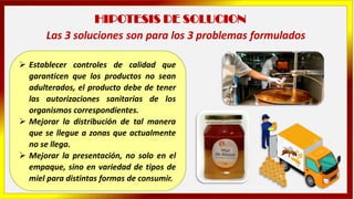 HIPOTESIS DE SOLUCION
➢ Establecer controles de calidad que
garanticen que los productos no sean
adulterados, el producto debe de tener
las autorizaciones sanitarias de los
organismos correspondientes.
➢ Mejorar la distribución de tal manera
que se llegue a zonas que actualmente
no se llega.
➢ Mejorar la presentación, no solo en el
empaque, sino en variedad de tipos de
miel para distintas formas de consumir.
Las 3 soluciones son para los 3 problemas formulados
 