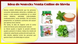 Hemos notado últimamente que las personas
consumen demasiados alimentos y bebidas con
azúcar y esto ocasiona problemas en su salud
como diabetes, obesidad, enfermedades
cardiovasculares, caries dentales. Por tal motivo
proponemos un producto sustitutivo del azúcar
que apenas tiene calorías.
Por tanto, la idea de negocio sería la venta
online de Stevia como edulcorante natural.
La Stevia ayuda a regular la presión arterial,
ayuda a prevenir el cáncer, reduce los niveles de
colesterol, salud bucal, protección de la piel, etc.
Mis clientes objetivo serían las personas que
quieren hacer una dieta baja en azúcar.
 