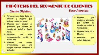 HIPÓTESIS DEL SEGMENTO DE CLIENTES
➢ Personas con dieta baja en
calorías y mujeres que
quieren cuidar sus salud.
➢ Mujeres que acuden al
gimnasio que cuidan su
estado de salud y forma
física.
➢ Personas con nivel
socioeconómico medio y
medio alto.
➢ Jóvenes con mayor
preocupación por una
imagen corporal asociada a
delgadez
➢ Mujeres que
acuden al gimnasio,
que cuidan su
estado de salud y
forma física.
➢ Mujeres entre 35 a
45 años
➢ Personas que
sufren diabetes.
Cliente Objetivo Early Adopters
 