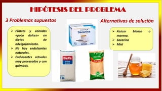 HIPÓTESIS DEL PROBLEMA
➢ Postres y comidas
«poco dulces» en
dietas de
adelgazamiento.
➢ No hay endulzantes
naturales.
➢ Endulzantes actuales
muy procesados y con
químicos.
3 Problemas supuestos
➢ Azúcar blanco o
moreno.
➢ Sacarina
➢ Miel
Alternativas de solución
 