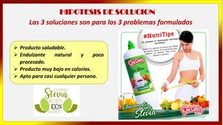 HIPOTESIS DE SOLUCION
➢ Producto saludable.
➢ Endulzante natural y poco
procesado.
➢ Producto muy bajo en calorías.
➢ Apto para casi cualquier persona.
Las 3 soluciones son para los 3 problemas formulados
 