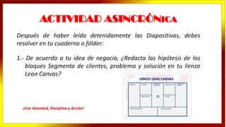 ACTIVIDAD ASINCRÓNICA
Después de haber leído detenidamente las Diapositivas, debes
resolver en tu cuaderno o fólder:
1.- De acuerdo a tu idea de negocio, ¿Redacta las hipótesis de los
bloques Segmento de clientes, problema y solución en tu lienzo
Lean Canvas?
¡Con Voluntad, Disciplina y Acción!
 
