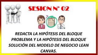 REDACTA LA HIPÓTESIS DEL BLOQUE
PROBLEMA Y LA HIPÓTESIS DEL BLOQUE
SOLUCIÓN DEL MODELO DE NEGOCIO LEAN
CANVAS.
SESION N° 02
 