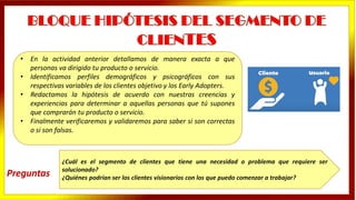 • En la actividad anterior detallamos de manera exacta a que
personas va dirigido tu producto o servicio.
• Identificamos perfiles demográficos y psicográficos con sus
respectivas variables de los clientes objetivo y los Early Adopters.
• Redactamos la hipótesis de acuerdo con nuestras creencias y
experiencias para determinar a aquellas personas que tú supones
que comprarán tu producto o servicio.
• Finalmente verificaremos y validaremos para saber si son correctas
o si son falsas.
¿Cuál es el segmento de clientes que tiene una necesidad o problema que requiere ser
solucionado?
¿Quiénes podrían ser los clientes visionarios con los que puedo comenzar a trabajar?
Preguntas
 
