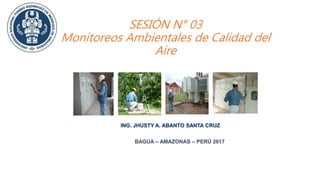 SESIÓN N° 03
Monitoreos Ambientales de Calidad del
Aire
ING. JHUSTY A. ABANTO SANTA CRUZ
BAGUA – AMAZONAS – PERÚ 2017
 