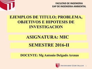 EJEMPLOS DE TITULO; PROBLEMA,
OBJETIVOS E HIPOTESIS DE
INVESTIGACION
1
FACULTAD DE INGENIERIA
EAP DE INGENIERIA AMBIENTAL
ASIGNATURA: MIC
SEMESTRE 2016-II
DOCENTE: Mg Antonio Delgado Arenas
 