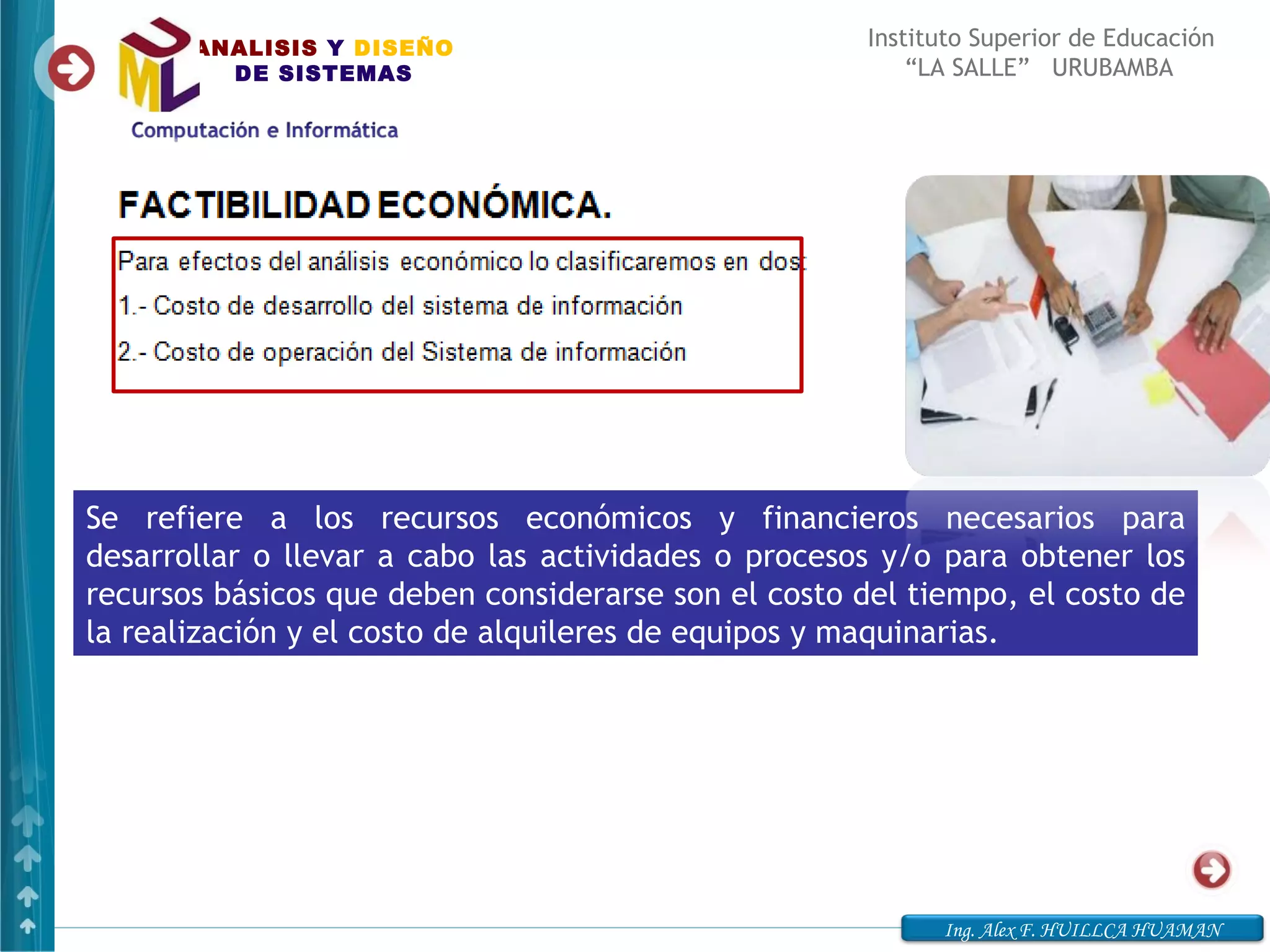 ANALISIS Y DISEÑO                              Instituto Superior de Educación
         DE SISTEMAS                                      “LA SALLE” URUBAMBA




Se refiere a los recursos económicos y financieros necesarios para
desarrollar o llevar a cabo las actividades o procesos y/o para obtener los
recursos básicos que deben considerarse son el costo del tiempo, el costo de
la realización y el costo de alquileres de equipos y maquinarias.




                                                            Ing. Alex F. HUILLCA HUAMAN
 