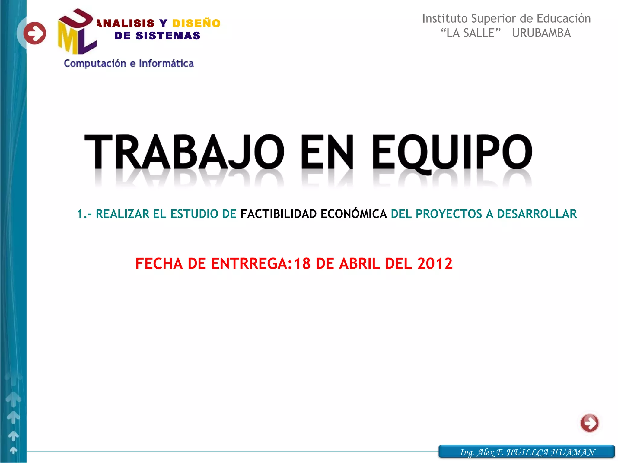 ANALISIS Y DISEÑO                                  Instituto Superior de Educación
    DE SISTEMAS                                          “LA SALLE” URUBAMBA




1.- REALIZAR EL ESTUDIO DE FACTIBILIDAD ECONÓMICA DEL PROYECTOS A DESARROLLAR



         FECHA DE ENTRREGA:18 DE ABRIL DEL 2012




                                                           Ing. Alex F. HUILLCA HUAMAN
 