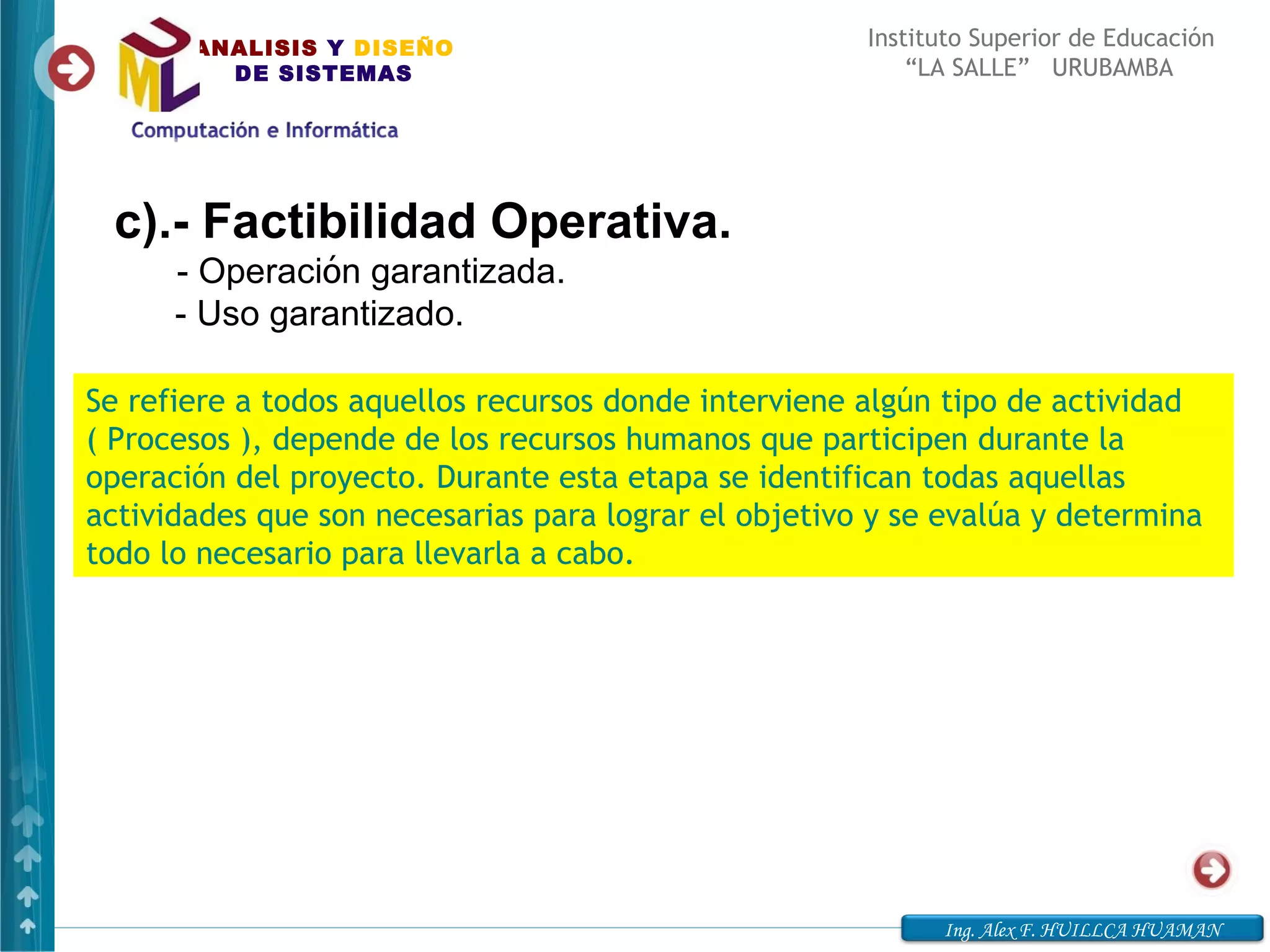 ANALISIS Y DISEÑO                              Instituto Superior de Educación
         DE SISTEMAS                                      “LA SALLE” URUBAMBA




 c).- Factibilidad Operativa.
       - Operación garantizada.
     - Uso garantizado.

Se refiere a todos aquellos recursos donde interviene algún tipo de actividad
( Procesos ), depende de los recursos humanos que participen durante la
operación del proyecto. Durante esta etapa se identifican todas aquellas
actividades que son necesarias para lograr el objetivo y se evalúa y determina
todo lo necesario para llevarla a cabo.




                                                            Ing. Alex F. HUILLCA HUAMAN
 