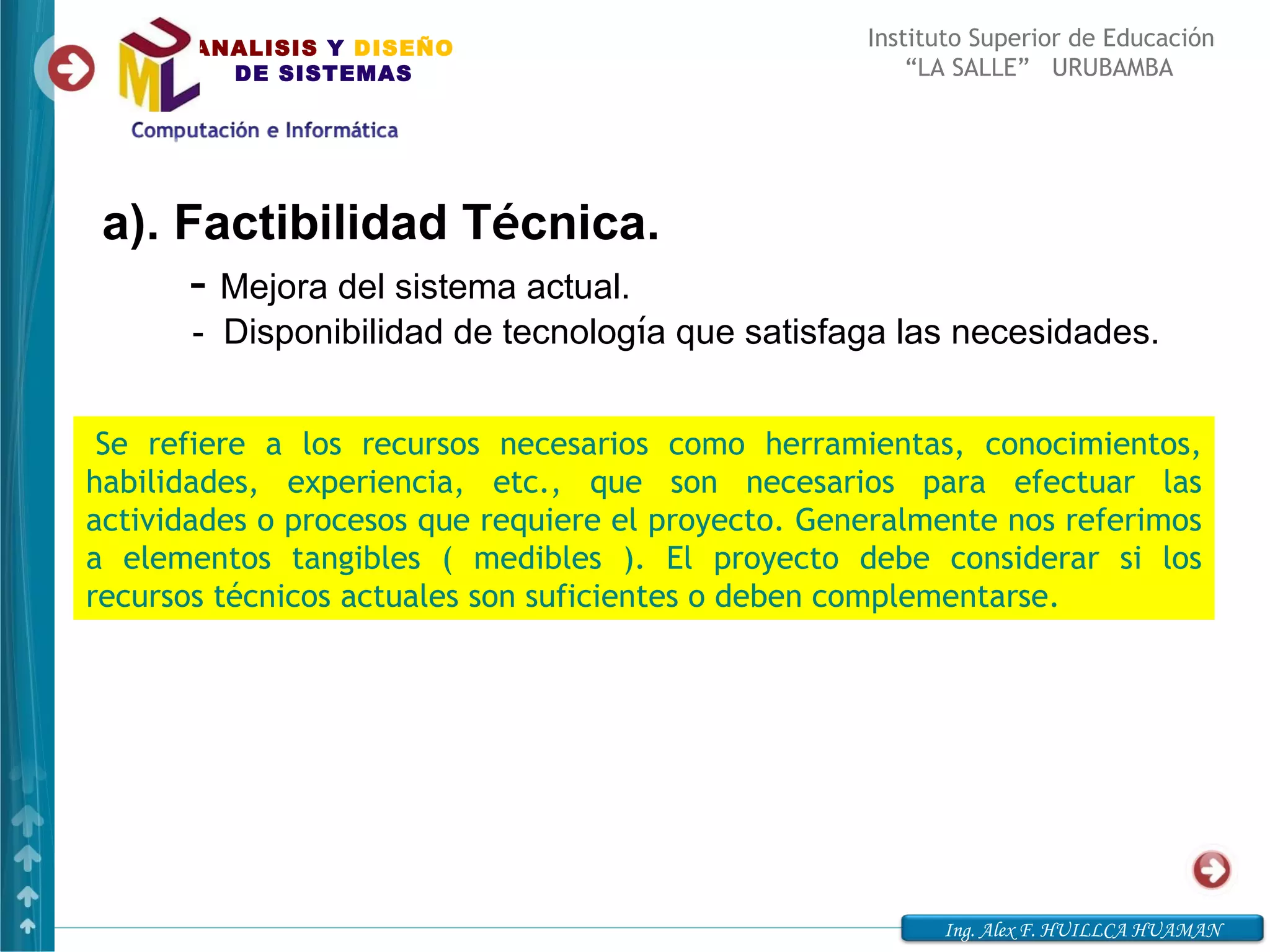 ANALISIS Y DISEÑO                            Instituto Superior de Educación
         DE SISTEMAS                                    “LA SALLE” URUBAMBA




 a). Factibilidad Técnica.
       - Mejora del sistema actual.
       - Disponibilidad de tecnología que satisfaga las necesidades.


 Se refiere a los recursos necesarios como herramientas, conocimientos,
habilidades, experiencia, etc., que son necesarios para efectuar las
actividades o procesos que requiere el proyecto. Generalmente nos referimos
a elementos tangibles ( medibles ). El proyecto debe considerar si los
recursos técnicos actuales son suficientes o deben complementarse.




                                                          Ing. Alex F. HUILLCA HUAMAN
 
