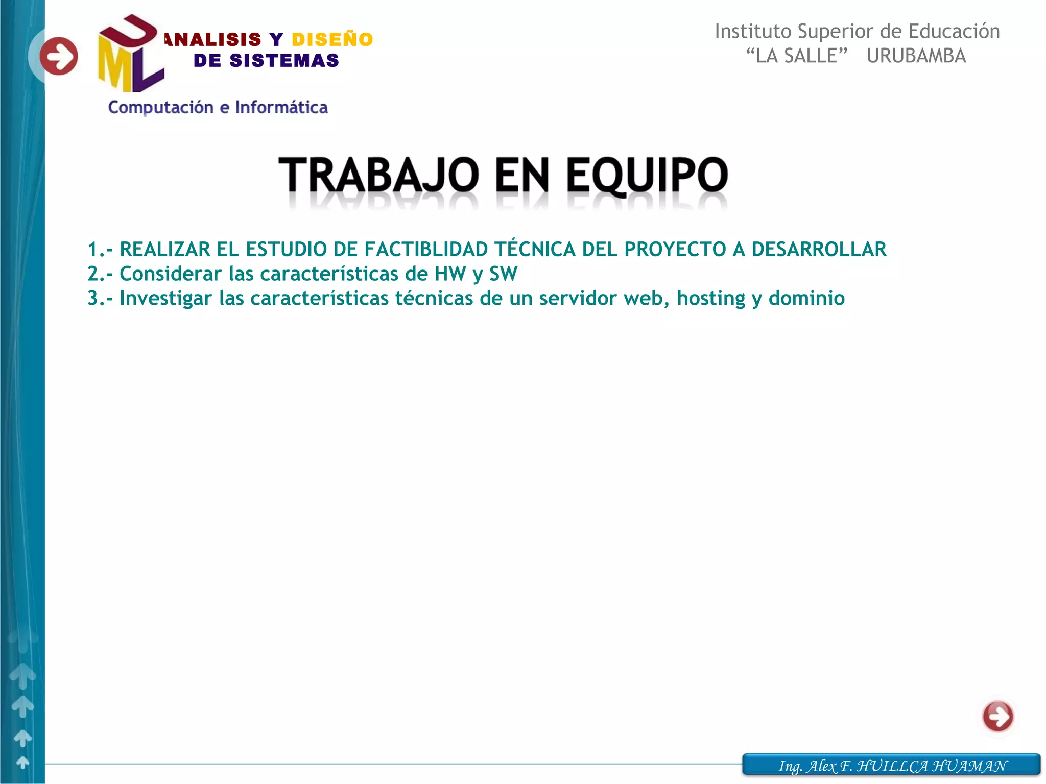 ANALISIS Y DISEÑO                                       Instituto Superior de Educación
         DE SISTEMAS                                               “LA SALLE” URUBAMBA




1.- REALIZAR EL ESTUDIO DE FACTIBLIDAD TÉCNICA DEL PROYECTO A DESARROLLAR
2.- Considerar las características de HW y SW
3.- Investigar las características técnicas de un servidor web, hosting y dominio




                                                                     Ing. Alex F. HUILLCA HUAMAN
 